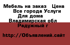 Мебель на заказ › Цена ­ 0 - Все города Услуги » Для дома   . Владимирская обл.,Радужный г.